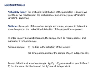Statistical Inference
Probability theory: the probability distribution of the population is known; we
want to derive results about the probability of one or more values ("random
sample") - deduction.
Statistics: the results of the random sample are known; we want to determine
something about the probability distribution of the population - inference.
In order to carry out valid inference, the sample must be representative, and
preferably a random sample.
Random sample: (i) no bias in the selection of the sample;
(ii) different members of the sample chosen independently.
Formal definition of a random sample: 𝑋1, 𝑋2, … 𝑋 𝑛 are a random sample if each
𝑋𝑖 has the same distribution and the 𝑋𝑖's are all independent.
 