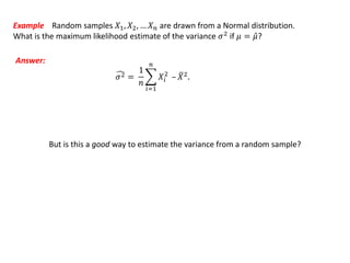 Example Random samples 𝑋1, 𝑋2, … 𝑋 𝑛 are drawn from a Normal distribution.
What is the maximum likelihood estimate of the variance 𝜎2
if 𝜇 = 𝜇?
Answer:
𝜎2 =
1
𝑛
𝑖=1
𝑛
𝑋𝑖
2
– 𝑋2.
But is this a good way to estimate the variance from a random sample?
 