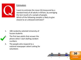 1 2 3
0% 0%0%
Estimators
I want to estimate the mean IQ (measured by a
standard test) of all adults in Britain, by averaging
the test results of a sample of people.
Which of the following samples is likely to give
closest to an unbiased estimator?
1. 100 randomly selected University of
Sussex students
2. The first two adults that answer the
phone when I start dialling random
numbers
3. The people who respond to a
national newspaper advert asking for
volunteers
Countdown
30
 