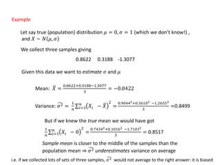 Example
Let say true (population) distribution 𝜇 = 0, 𝜎 = 1 (which we don’t know!) ,
and 𝑋 ∼ 𝑁 𝜇, 𝜎
We collect three samples giving
0.8622 0.3188 -1.3077
Given this data we want to estimate 𝜎 and 𝜇
Mean: 𝑋 =
0.8622+0.3188−1.3077
3
= −0.0422
Variance: 𝜎2 =
1
𝑛 𝑖=1
𝑛
𝑋𝑖 − 𝑋
2
=
0.90442+0.36102 −1.26552
3
=0.8499
But if we knew the true mean we would have got
1
𝑛 𝑖=1
𝑛
𝑋𝑖 − 0
2
=
0.74342+0.10162 −1.71012
3
= 0.8517
Sample mean is closer to the middle of the samples than the
population mean ⇒ 𝜎2 underestimates variance on average
i.e. if we collected lots of sets of three samples, 𝜎2 would not average to the right answer: it is biased
 