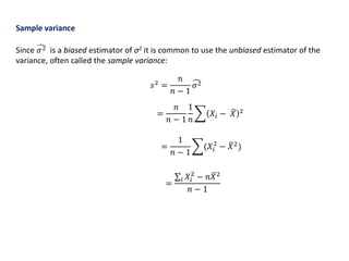 Sample variance
Since 𝜎2 is a biased estimator of σ2 it is common to use the unbiased estimator of the
variance, often called the sample variance:
𝑠2
=
𝑛
𝑛 − 1
𝜎2
=
𝑛
𝑛 − 1
1
𝑛
𝑋𝑖 − 𝑋 2
=
1
𝑛 − 1
(𝑋𝑖
2
− 𝑋2
)
=
𝑖 𝑋𝑖
2
− 𝑛 𝑋2
𝑛 − 1
 