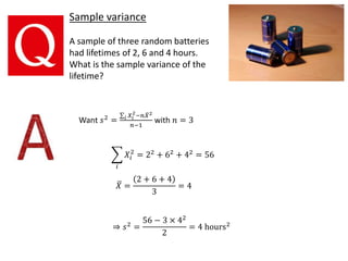 Sample variance
A sample of three random batteries
had lifetimes of 2, 6 and 4 hours.
What is the sample variance of the
lifetime?
Want 𝑠2
= 𝑖 𝑋𝑖
2
−𝑛 𝑋2
𝑛−1
with 𝑛 = 3
𝑖
𝑋𝑖
2
= 22
+ 62
+ 42
= 56
𝑋 =
2 + 6 + 4
3
= 4
⇒ 𝑠2 =
56 − 3 × 42
2
= 4 hours2
 