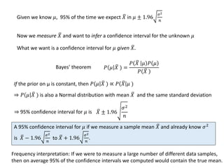 What we want is a confidence interval for 𝜇 given 𝑋.
𝑃 𝜇 𝑋 ) =
𝑃 𝑋 𝜇 𝑃 𝜇
𝑃 𝑋
Bayes’ theorem
If the prior on μ is constant, then 𝑃 𝜇 𝑋 ) ∝ 𝑃 𝑋 𝜇 )
A 95% confidence interval for 𝜇 if we measure a sample mean 𝑋 and already know 𝜎2
is 𝑋 − 1.96
𝜎2
𝑛
to 𝑋 + 1.96
𝜎2
𝑛
.
Given we know 𝜇, 95% of the time we expect 𝑋 in 𝜇 ± 1.96
𝜎2
𝑛
Now we measure 𝑋 and want to infer a confidence interval for the unknown 𝜇
⇒ 𝑃 𝜇 𝑋 ) is also a Normal distribution with mean 𝑋 and the same standard deviation
⇒ 95% confidence interval for 𝜇 is 𝑋 ± 1.96
𝜎2
𝑛
Frequency interpretation: If we were to measure a large number of different data samples,
then on average 95% of the confidence intervals we computed would contain the true mean.
 