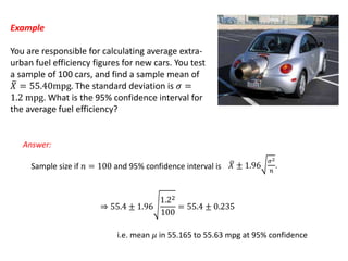 Example
You are responsible for calculating average extra-
urban fuel efficiency figures for new cars. You test
a sample of 100 cars, and find a sample mean of
𝑋 = 55.40mpg. The standard deviation is 𝜎 =
1.2 mpg. What is the 95% confidence interval for
the average fuel efficiency?
Answer:
Sample size if 𝑛 = 100 and 95% confidence interval is 𝑋 ± 1.96
𝜎2
𝑛
.
⇒ 55.4 ± 1.96
1.22
100
= 55.4 ± 0.235
i.e. mean 𝜇 in 55.165 to 55.63 mpg at 95% confidence
 