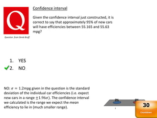1 2
0%0%
Confidence interval
Given the confidence interval just constructed, it is
correct to say that approximately 95% of new cars
will have efficiencies between 55.165 and 55.63
mpg?
Question from Derek Bruff
NO: 𝜎 = 1.2mpg given in the question is the standard
deviation of the individual car efficiencies (i.e. expect
new cars in a range ±1.96𝜎). The confidence interval
we calculated is the range we expect the mean
efficiency to lie in (much smaller range).
1. YES
2. NO
Countdown
30
 