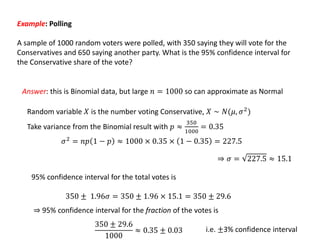 Example: Polling
A sample of 1000 random voters were polled, with 350 saying they will vote for the
Conservatives and 650 saying another party. What is the 95% confidence interval for
the Conservative share of the vote?
Answer: this is Binomial data, but large 𝑛 = 1000 so can approximate as Normal
𝜎2
= 𝑛𝑝 1 − 𝑝 ≈ 1000 × 0.35 × 1 − 0.35 = 227.5
Random variable 𝑋 is the number voting Conservative, 𝑋 ∼ 𝑁(𝜇, 𝜎2)
Take variance from the Binomial result with 𝑝 ≈
350
1000
= 0.35
⇒ 𝜎 = 227.5 ≈ 15.1
95% confidence interval for the total votes is
350 ± 1.96𝜎 = 350 ± 1.96 × 15.1 = 350 ± 29.6
⇒ 95% confidence interval for the fraction of the votes is
350 ± 29.6
1000
≈ 0.35 ± 0.03 i.e. ±3% confidence interval
 