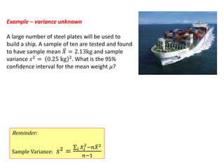 Example – variance unknown
A large number of steel plates will be used to
build a ship. A sample of ten are tested and found
to have sample mean 𝑋 = 2.13kg and sample
variance 𝑠2
= 0.25 kg 2
. What is the 95%
confidence interval for the mean weight 𝜇?
Reminder:
Sample Variance: 𝑠2 = 𝑖 𝑋𝑖
2
−𝑛 𝑋2
𝑛−1
 