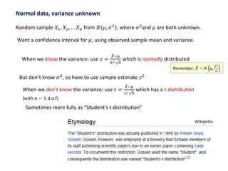 Normal data, variance unknown
Random sample 𝑋1, 𝑋2, … 𝑋 𝑛 from 𝑁 𝜇, 𝜎2
, where 𝜎2
and 𝜇 are both unknown.
Want a confidence interval for 𝜇, using observed sample mean and variance.
When we know the variance: use 𝑧 =
𝑋−𝜇
𝜎/ 𝑛
which is normally distributed
But don’t know 𝜎2
, so have to use sample estimate 𝑠2
When we don’t know the variance: use 𝑡 =
𝑋−𝜇
𝑠/ 𝑛
which has a t-distribution
(with 𝑛 − 1 d.o.f)
Sometimes more fully as “Student’s t-distribution”
Wikipedia
Remember: 𝑋 ∼ 𝑁 𝜇,
𝜎2
𝑛
 