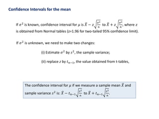 Confidence Intervals for the mean
If 𝜎2
is known, confidence interval for 𝜇 is 𝑋 − 𝑧
𝜎2
𝑛
to 𝑋 + 𝑧
𝜎2
𝑛
, where 𝑧
is obtained from Normal tables (z=1.96 for two-tailed 95% confidence limit).
If 𝜎2 is unknown, we need to make two changes:
(i) Estimate 𝜎2
by 𝑠2
, the sample variance;
(ii) replace z by 𝑡 𝑛−1, the value obtained from t-tables,
The confidence interval for 𝜇 if we measure a sample mean 𝑋 and
sample variance 𝑠2
is: 𝑋 − 𝑡 𝑛−1
𝑠2
𝑛
to 𝑋 + 𝑡 𝑛−1
𝑠2
𝑛
.
 
