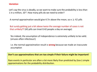 Variation
Let’s say the virus is deadly, so we want to make sure the probability is less than
1 in a million, 10-6. How many pills do we need to order?
A normal approximation would give 4.7𝜎 above the mean, so 𝑛 ≥ 42 pills
But surely getting just a bit above twice the average number of cases is not
that unlikely?? (42 pills can treat 0.42 people a day on average)
Yes indeed, the assumption of independence is extremely unlikely to be valid.
(viruses often infectious!)
i.e. the normal approximation result is wrong because we made an inaccurate
assumption
Don’t use approximations that are too simple if their failure might be important!
Rare events in particular are often a lot more likely than predicted by (too-) simple
approximations for the probability distribution.
 