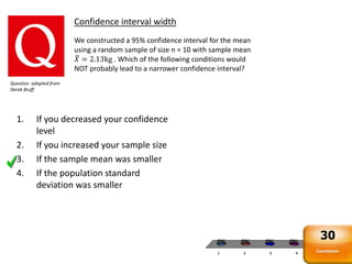 1 2 3 4
0% 0%0%0%
Confidence interval width
We constructed a 95% confidence interval for the mean
using a random sample of size n = 10 with sample mean
𝑋 = 2.13kg . Which of the following conditions would
NOT probably lead to a narrower confidence interval?
Question adapted from
Derek Bruff
1. If you decreased your confidence
level
2. If you increased your sample size
3. If the sample mean was smaller
4. If the population standard
deviation was smaller
Countdown
30
 