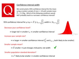 95% confidence interval for 𝜇 is:𝜇 = 𝑋 ± 𝑡 𝑛−1
𝑠2
𝑛
; width is 2𝑡 𝑛−1
𝑠2
𝑛
Confidence interval width
We constructed a 95% confidence interval for the mean
using a random sample of size n = 10 with sample mean
𝑋 = 2.13kg . Which of the following conditions would
NOT probably lead to a narrower confidence interval?
Decrease your confidence level?
⇒ larger tail ⇒ smaller 𝑡 𝜈 ⇒ smaller confidence interval
Increase your sample size?
Smaller sample mean?
Smaller population standard deviation?
⇒ 𝑛 larger ⇒ smaller confidence interval (
𝑠2
𝑛
and 𝑡 𝑛−1 both likely to be smaller)
⇒ 𝑋 smaller ⇒ just changes mid-point, not width
⇒ 𝑠2 likely to be smaller ⇒ smaller confidence interval
 
