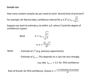 Sample size
How many random samples do you need to reach desired level of precision?
For example, for Normal data, confidence interval for 𝜇 is 𝑋 ± 𝑡 𝑛−1
𝑠2
𝑛
.
Suppose we want to estimate 𝜇 to within ±𝛿, where 𝛿 (and the degree of
confidence) is given.
⇒ 𝑛 =
𝑡 𝑛−1
2
𝑠2
𝛿2
Want 𝛿 = 𝑡 𝑛−1
𝑠2
𝑛
Need: - Estimate of 𝑠2 (e.g. previous experiments)
- Estimate of 𝑡 𝑛−1. This depends on n, but not very strongly.
e.g. take 𝑡 𝑛−1 = 2.1 for 95% confidence.
Rule of thumb: for 95% confidence, choose 𝑛 =
2.12×Estimate of variance
δ2
 