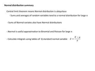 Normal distribution summary
Central limit theorem means Normal distribution is ubiquitous
- Sums and averages of random variables tend to a normal distribution for large 𝑛
- Sums of Normal variates also have Normal distributions
- Normal is useful approximation to Binomial and Poisson for large 𝑛
- Calculate integrals using tables of Q standard normal variable 𝑍 =
𝑋 − 𝜇
𝜎
 