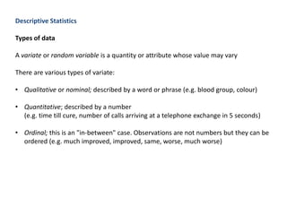 Descriptive Statistics
Types of data
A variate or random variable is a quantity or attribute whose value may vary
There are various types of variate:
• Qualitative or nominal; described by a word or phrase (e.g. blood group, colour)
• Quantitative; described by a number
(e.g. time till cure, number of calls arriving at a telephone exchange in 5 seconds)
• Ordinal; this is an "in-between" case. Observations are not numbers but they can be
ordered (e.g. much improved, improved, same, worse, much worse)
 