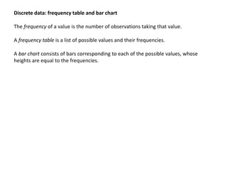 Discrete data: frequency table and bar chart
The frequency of a value is the number of observations taking that value.
A frequency table is a list of possible values and their frequencies.
A bar chart consists of bars corresponding to each of the possible values, whose
heights are equal to the frequencies.
 