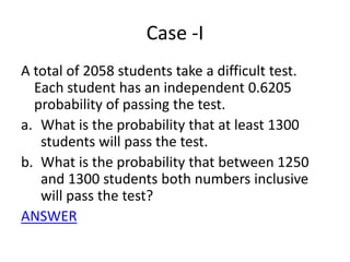 Case -I A total of 2058 students take a difficult test. Each student has an independent 0.6205 probability of passing the test. What is the probability that at least 1300 students will pass the test.  What is the probability that between 1250 and 1300 students both numbers inclusive will pass the test? ANSWER 