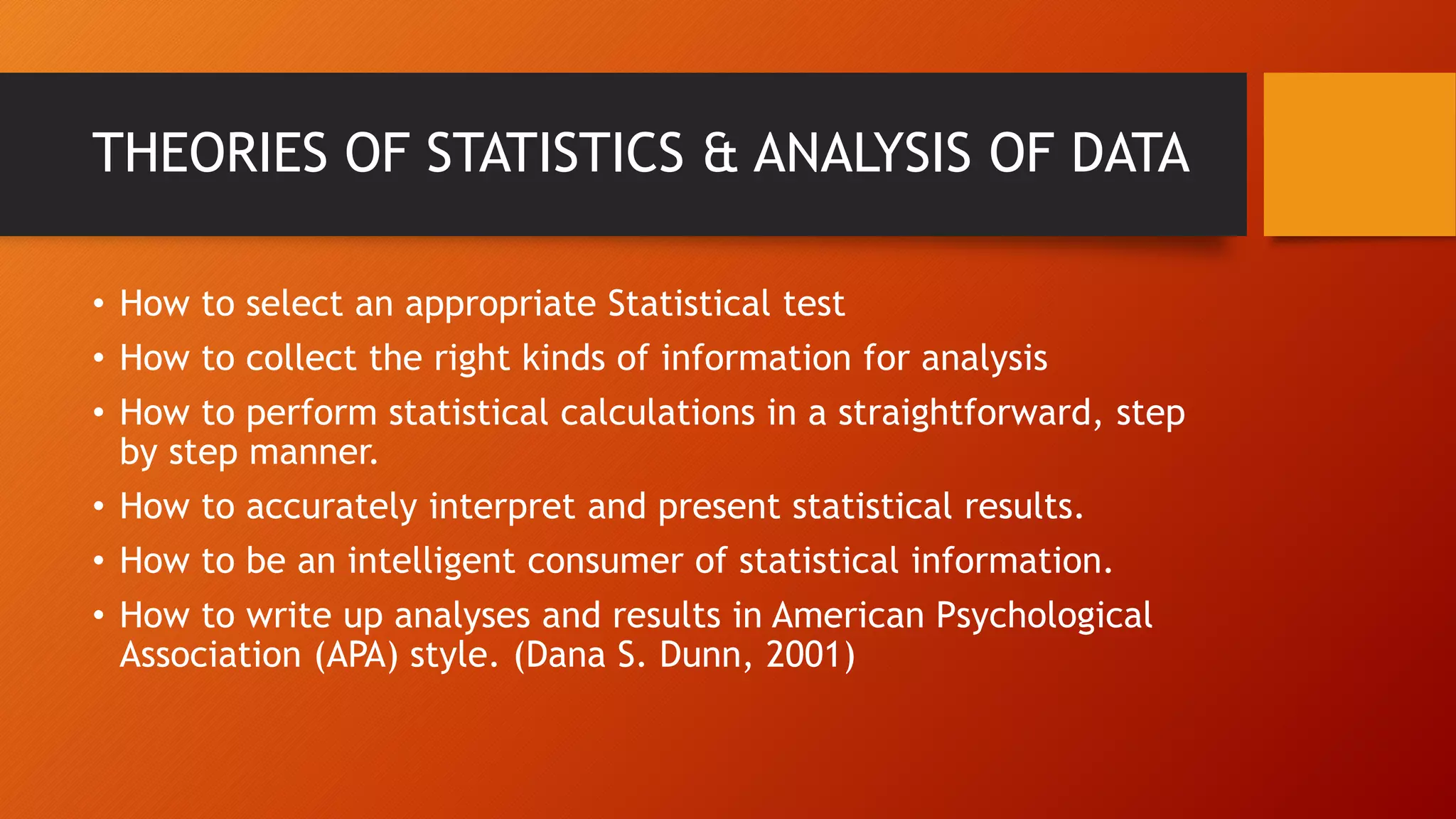 THEORIES OF STATISTICS & ANALYSIS OF DATA
• How to select an appropriate Statistical test
• How to collect the right kinds of information for analysis
• How to perform statistical calculations in a straightforward, step
by step manner.
• How to accurately interpret and present statistical results.
• How to be an intelligent consumer of statistical information.
• How to write up analyses and results in American Psychological
Association (APA) style. (Dana S. Dunn, 2001)
 