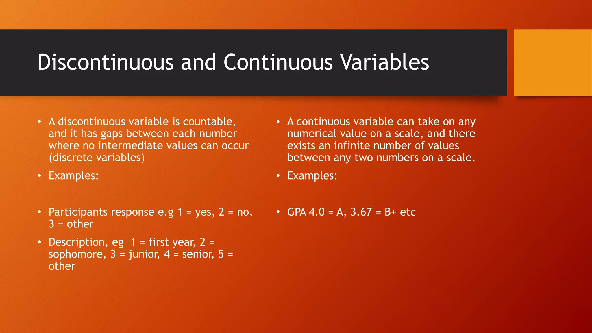 Discontinuous and Continuous Variables
• A discontinuous variable is countable,
and it has gaps between each number
where no intermediate values can occur
(discrete variables)
• Examples:
• Participants response e.g 1 = yes, 2 = no,
3 = other
• Description, eg 1 = first year, 2 =
sophomore, 3 = junior, 4 = senior, 5 =
other
• A continuous variable can take on any
numerical value on a scale, and there
exists an infinite number of values
between any two numbers on a scale.
• Examples:
• GPA 4.0 = A, 3.67 = B+ etc
 
