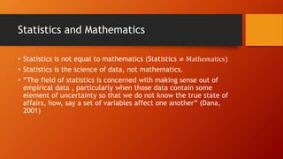Statistics and Mathematics
• Statistics is not equal to mathematics (Statistics ≠ Mathematics)
• Statistics is the science of data, not mathematics.
• “The field of statistics is concerned with making sense out of
empirical data , particularly when those data contain some
element of uncertainty so that we do not know the true state of
affairs, how, say a set of variables affect one another” (Dana,
2001)
 