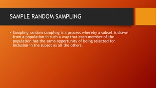 SAMPLE RANDOM SAMPLING
• Sampling random sampling is a process whereby a subset is drawn
from a population in such a way that each member of the
population has the same opportunity of being selected for
inclusion in the subset as all the others.
 