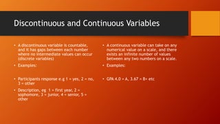 Discontinuous and Continuous Variables
• A discontinuous variable is countable,
and it has gaps between each number
where no intermediate values can occur
(discrete variables)
• Examples:
• Participants response e.g 1 = yes, 2 = no,
3 = other
• Description, eg 1 = first year, 2 =
sophomore, 3 = junior, 4 = senior, 5 =
other
• A continuous variable can take on any
numerical value on a scale, and there
exists an infinite number of values
between any two numbers on a scale.
• Examples:
• GPA 4.0 = A, 3.67 = B+ etc
 