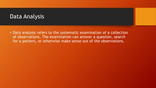 Data Analysis
• Data analysis refers to the systematic examination of a collection
of observations. The examination can answer a question, search
for a pattern, or otherwise make sense out of the observations.
 