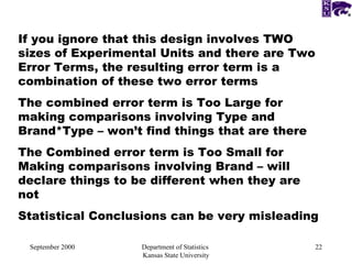 September 2000 Department of Statistics  Kansas State University If you ignore that this design involves TWO sizes of Experimental Units and there are Two Error Terms, the resulting error term is a combination of these two error terms The combined error term is Too Large for making comparisons involving Type and Brand*Type – won’t find things that are there The Combined error term is Too Small for Making comparisons involving Brand – will declare things to be different when they are not Statistical Conclusions can be very misleading  