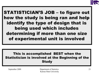 September 2000 Department of Statistics  Kansas State University STATISTICIAN’S JOB – to figure out how the study is being ran and help identify the type of design that is being used which includes determining if more than one size of experimental unit is involved This is accomplished  BEST when the Statistician is involved at the Beginning of the Study 