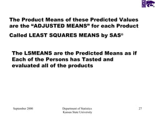 September 2000 Department of Statistics  Kansas State University The Product Means of these Predicted Values are the “ADJUSTED MEANS” for each Product Called LEAST SQUARES MEANS by SAS ® The LSMEANS are the Predicted Means as if Each of the Persons has Tasted and evaluated all of the products 