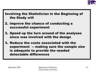 September 2000 Department of Statistics  Kansas State University Involving the Statistician in the Beginning of the Study will  improve the chance of conducting a successful experiment Speed up the turn around of the analyses since was involved with the design 3. Reduce the costs associated with the experiment  -- making sure the sample size is adequate to provide the needed detectable differences 