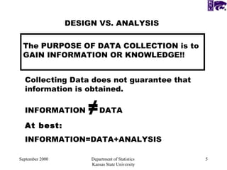 September 2000 Department of Statistics  Kansas State University DESIGN VS. ANALYSIS The PURPOSE OF DATA COLLECTION is to GAIN INFORMATION OR KNOWLEDGE!! Collecting Data does not guarantee that  information is obtained. INFORMATION  ≠ DATA At best: INFORMATION=DATA+ANALYSIS  