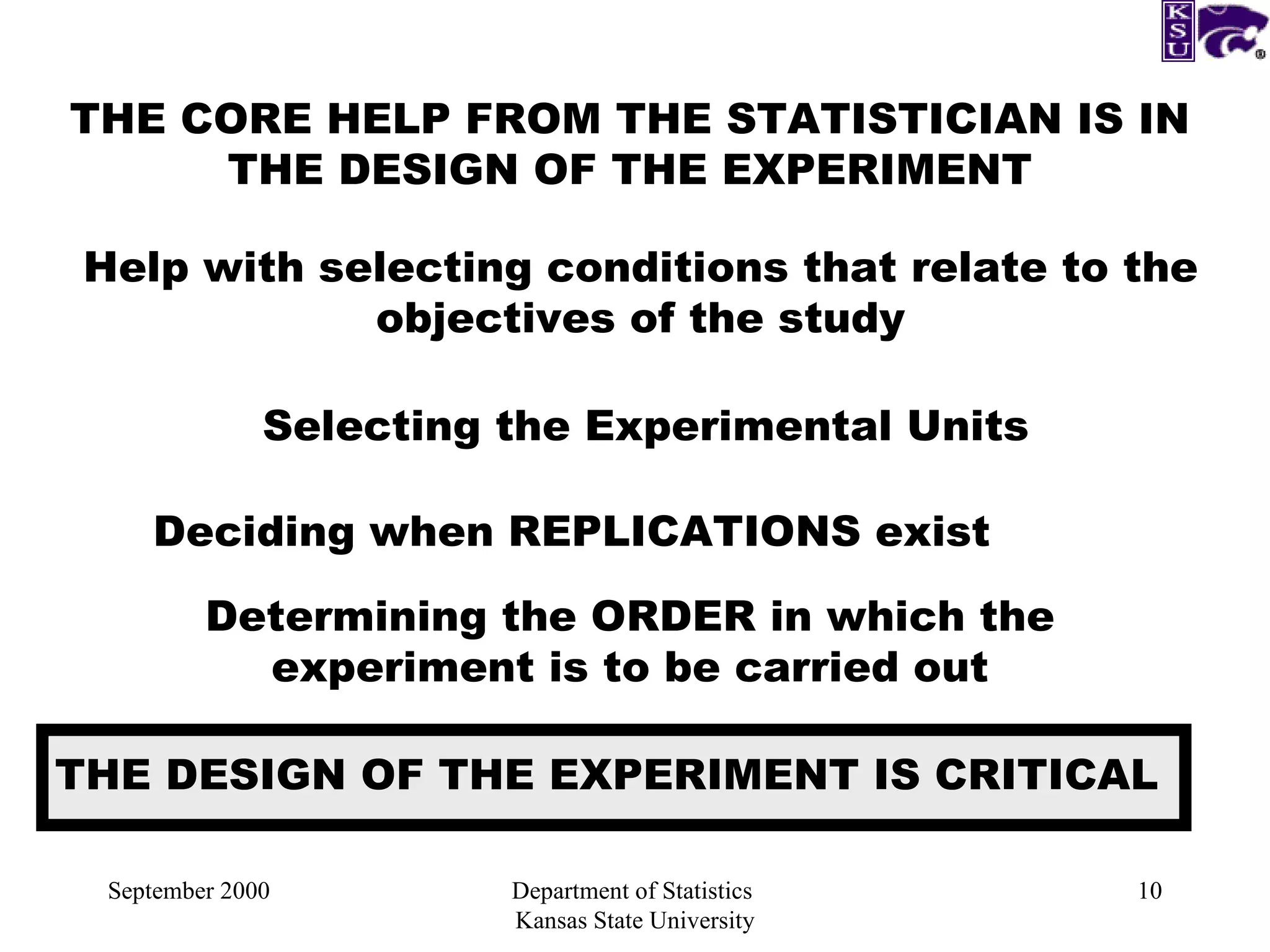 September 2000 Department of Statistics  Kansas State University THE CORE HELP FROM THE STATISTICIAN IS IN THE DESIGN OF THE EXPERIMENT Help with selecting conditions that relate to the objectives of the study Selecting the Experimental Units Deciding when REPLICATIONS exist Determining the ORDER in which the experiment is to be carried out THE DESIGN OF THE EXPERIMENT IS CRITICAL 