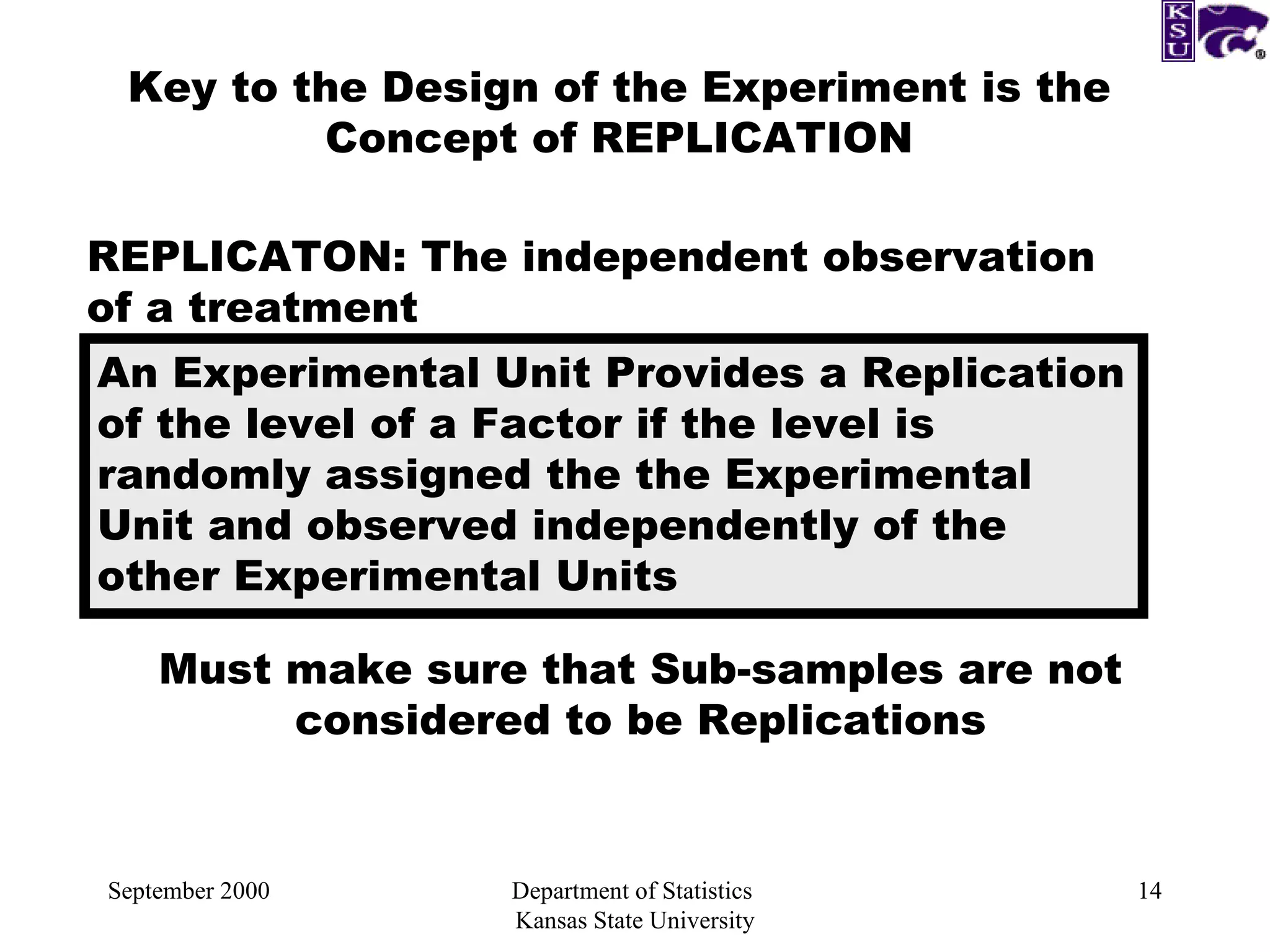 September 2000 Department of Statistics  Kansas State University Key to the Design of the Experiment is the Concept of REPLICATION REPLICATON: The independent observation of a treatment An Experimental Unit Provides a Replication of the level of a Factor if the level is randomly assigned the the Experimental Unit and observed independently of the other Experimental Units Must make sure that Sub-samples are not considered to be Replications 