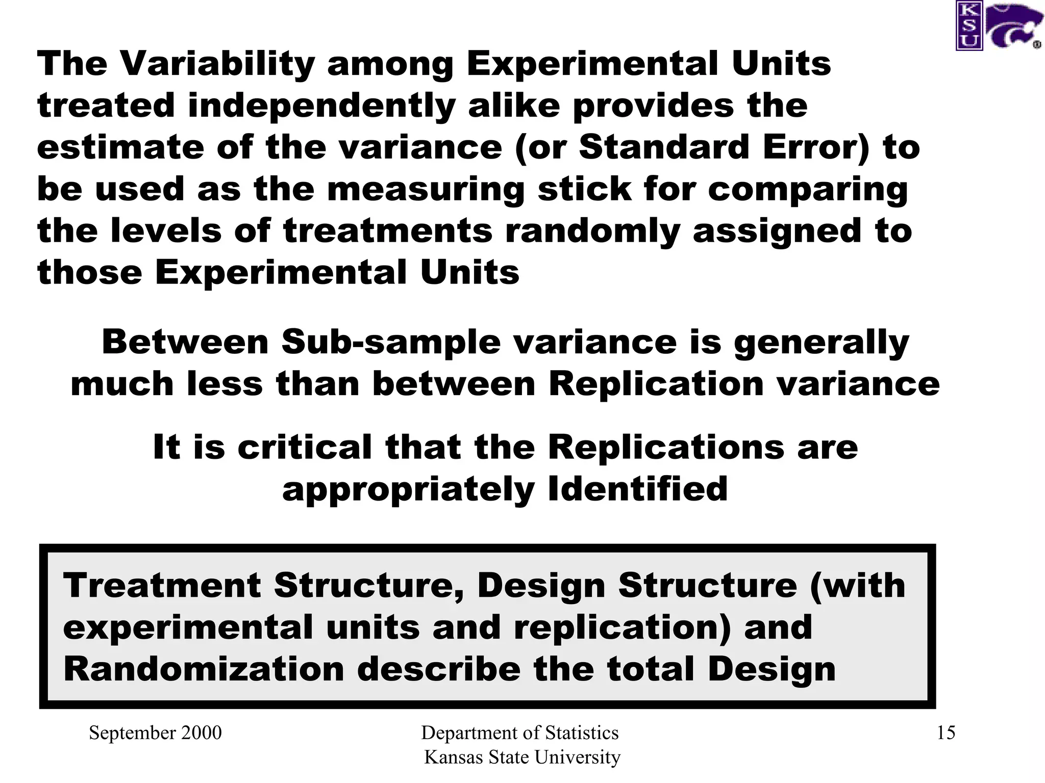 September 2000 Department of Statistics  Kansas State University The Variability among Experimental Units treated independently alike provides the estimate of the variance (or Standard Error) to be used as the measuring stick for comparing the levels of treatments randomly assigned to those Experimental Units Between Sub-sample variance is generally much less than between Replication variance It is critical that the Replications are appropriately Identified Treatment Structure, Design Structure (with experimental units and replication) and Randomization describe the total Design 