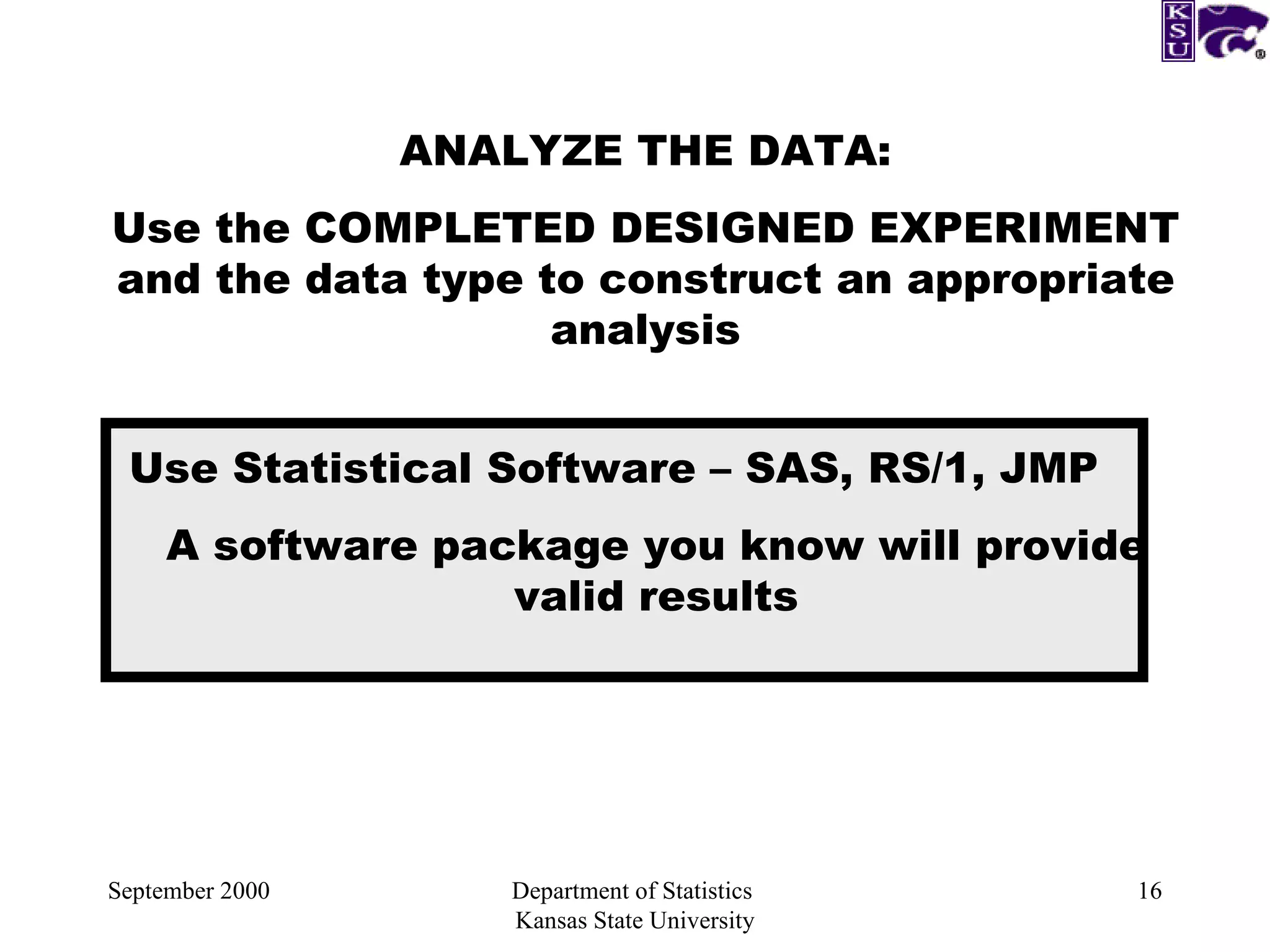 September 2000 Department of Statistics  Kansas State University ANALYZE THE DATA: Use the COMPLETED DESIGNED EXPERIMENT and the data type to construct an appropriate analysis Use Statistical Software – SAS, RS/1, JMP A software package you know will provide valid results 