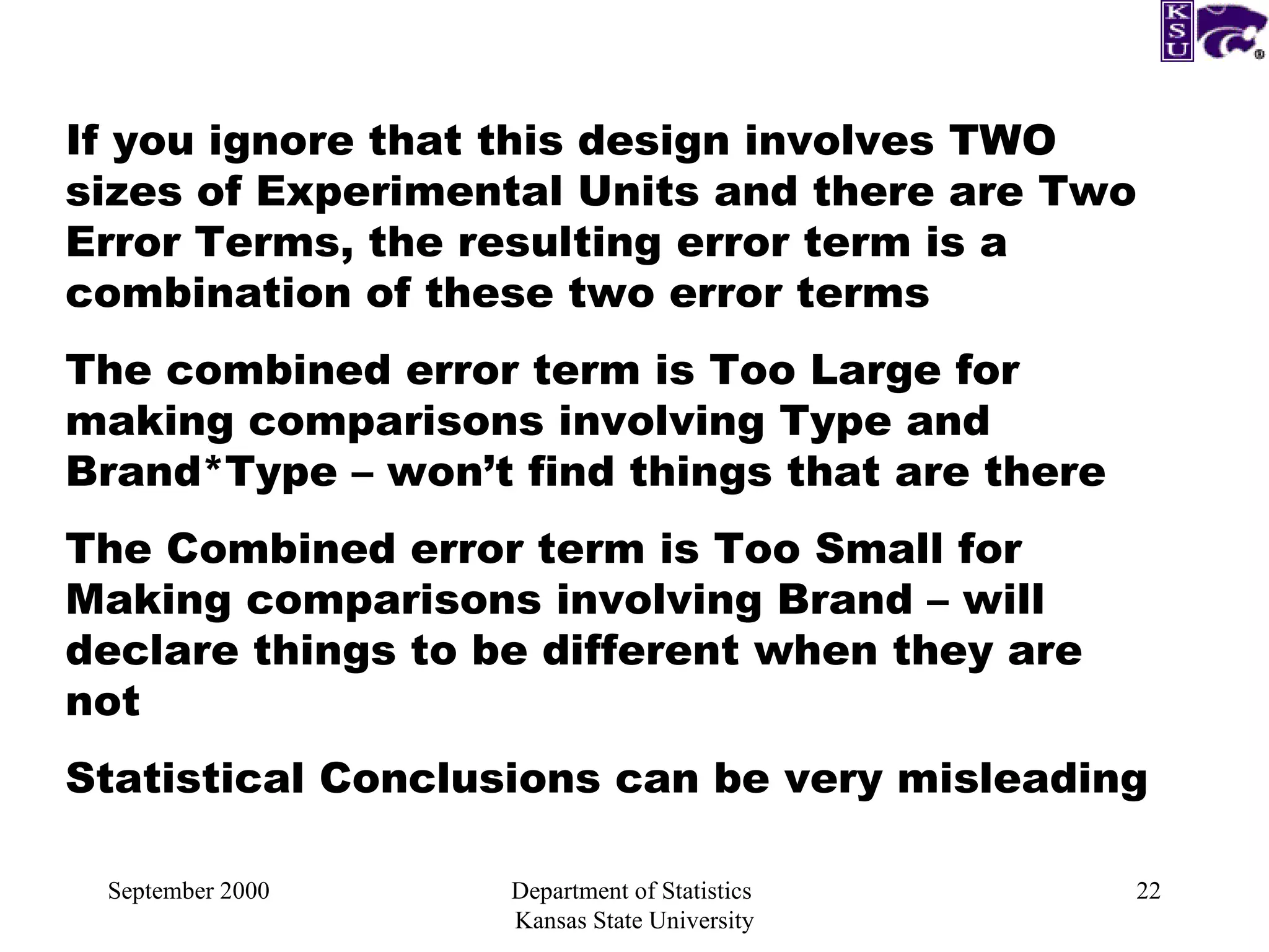 September 2000 Department of Statistics  Kansas State University If you ignore that this design involves TWO sizes of Experimental Units and there are Two Error Terms, the resulting error term is a combination of these two error terms The combined error term is Too Large for making comparisons involving Type and Brand*Type – won’t find things that are there The Combined error term is Too Small for Making comparisons involving Brand – will declare things to be different when they are not Statistical Conclusions can be very misleading  