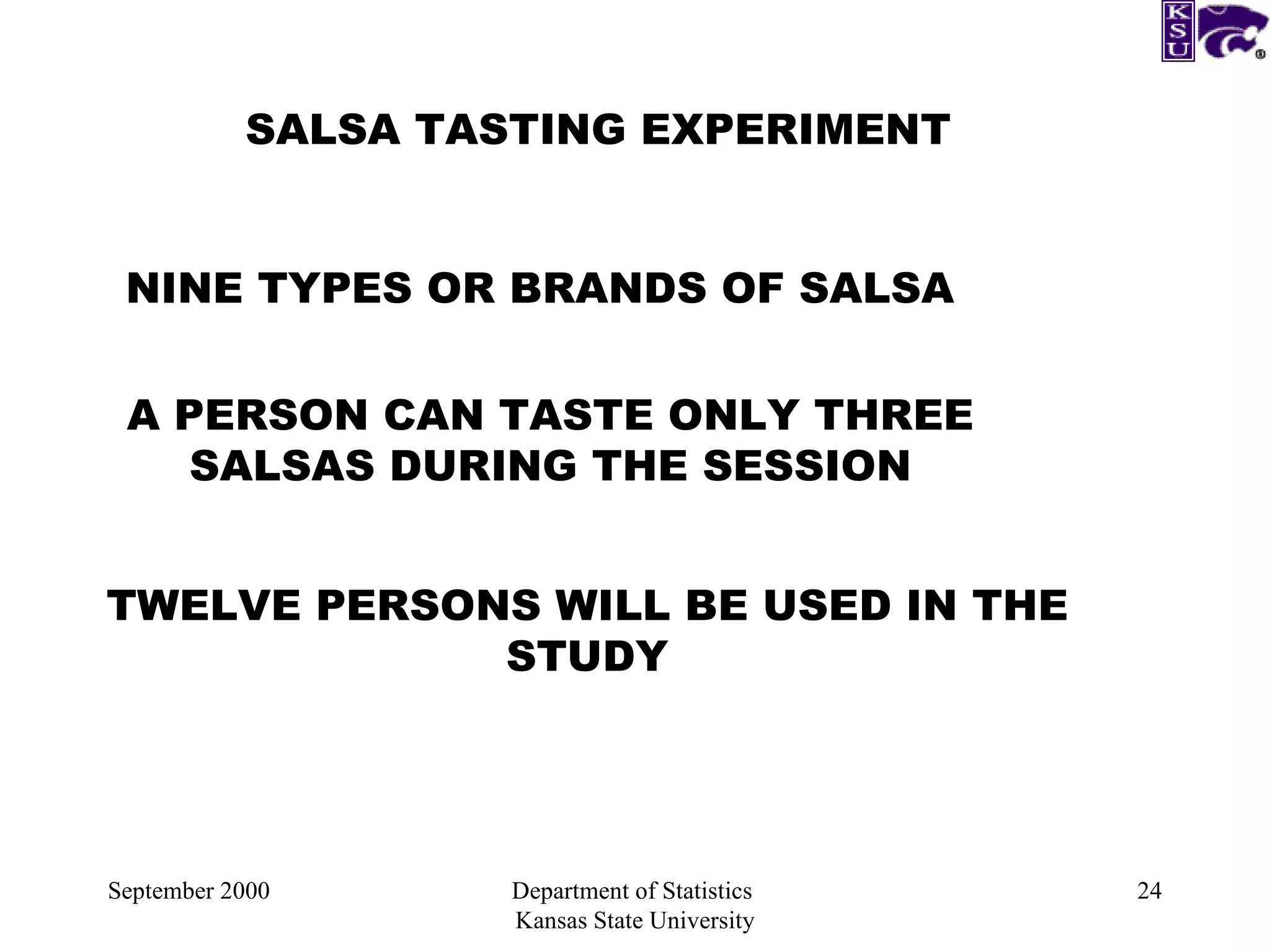 September 2000 Department of Statistics  Kansas State University SALSA TASTING EXPERIMENT NINE TYPES OR BRANDS OF SALSA A PERSON CAN TASTE ONLY THREE SALSAS DURING THE SESSION TWELVE PERSONS WILL BE USED IN THE STUDY 