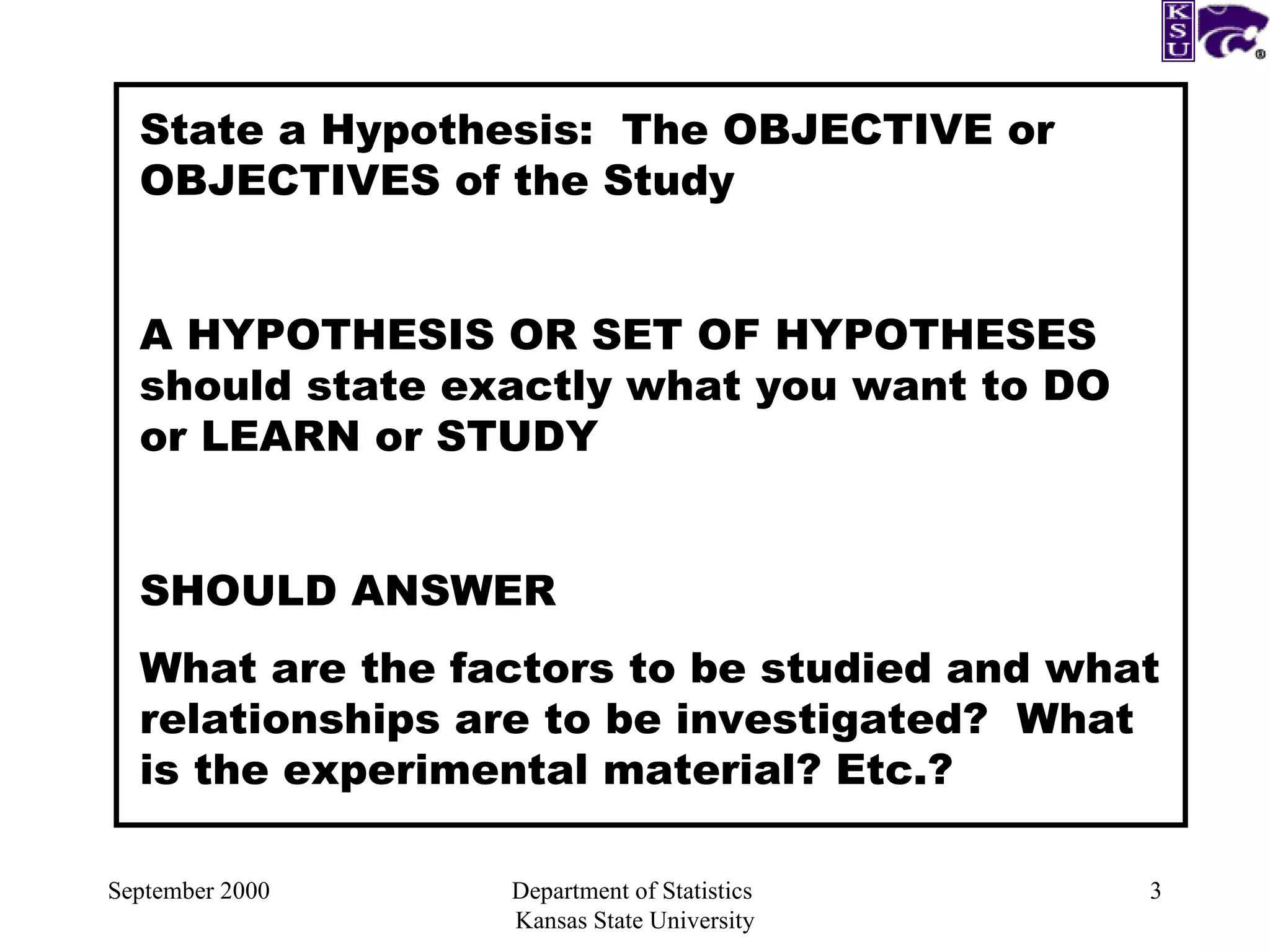 September 2000 Department of Statistics  Kansas State University State a Hypothesis:  The OBJECTIVE or OBJECTIVES of the Study A HYPOTHESIS OR SET OF HYPOTHESES should state exactly what you want to DO or LEARN or STUDY SHOULD ANSWER What are the factors to be studied and what relationships are to be investigated?  What is the experimental material? Etc.? 
