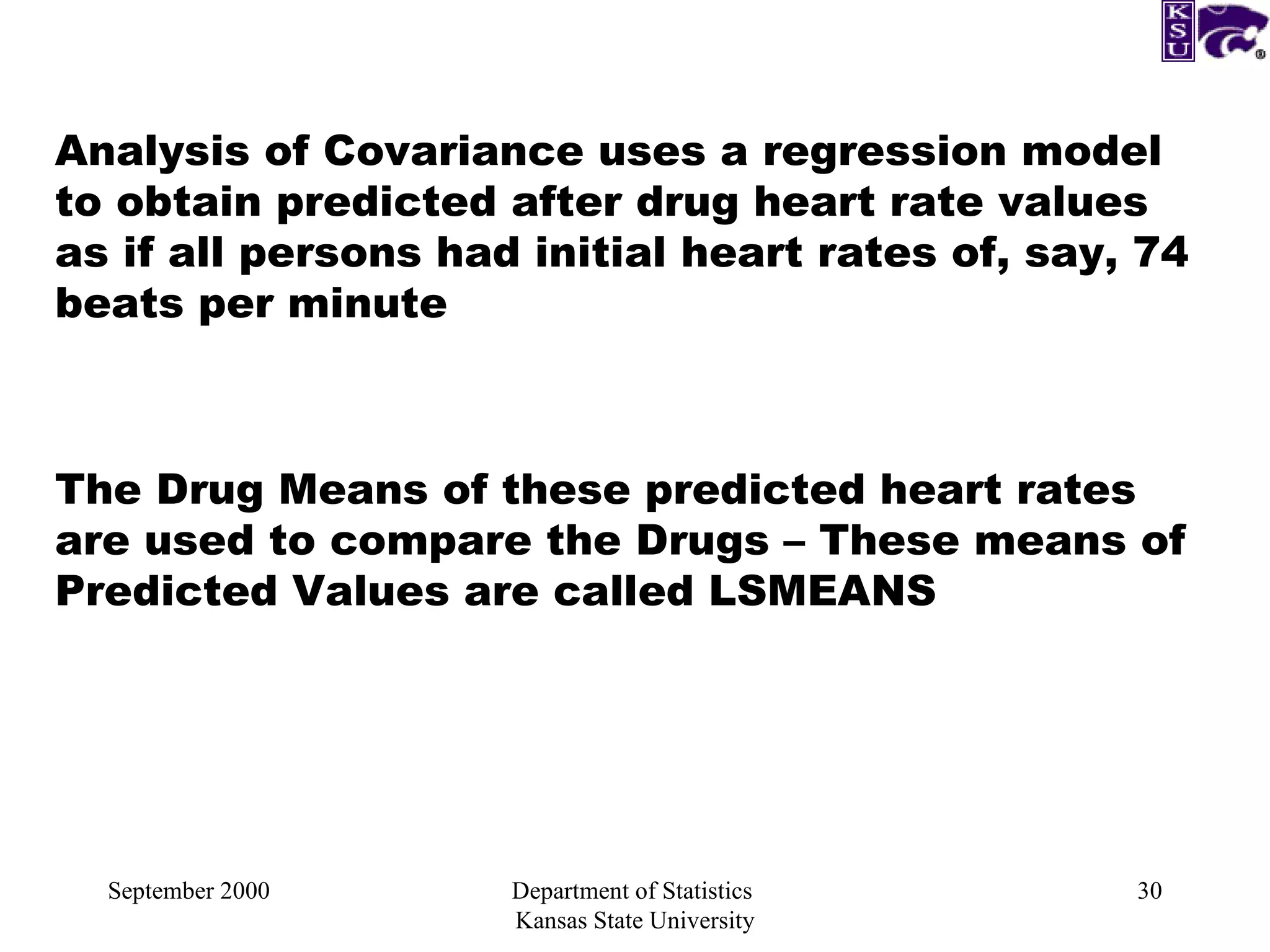 September 2000 Department of Statistics  Kansas State University Analysis of Covariance uses a regression model to obtain predicted after drug heart rate values as if all persons had initial heart rates of, say, 74 beats per minute The Drug Means of these predicted heart rates are used to compare the Drugs – These means of Predicted Values are called LSMEANS 