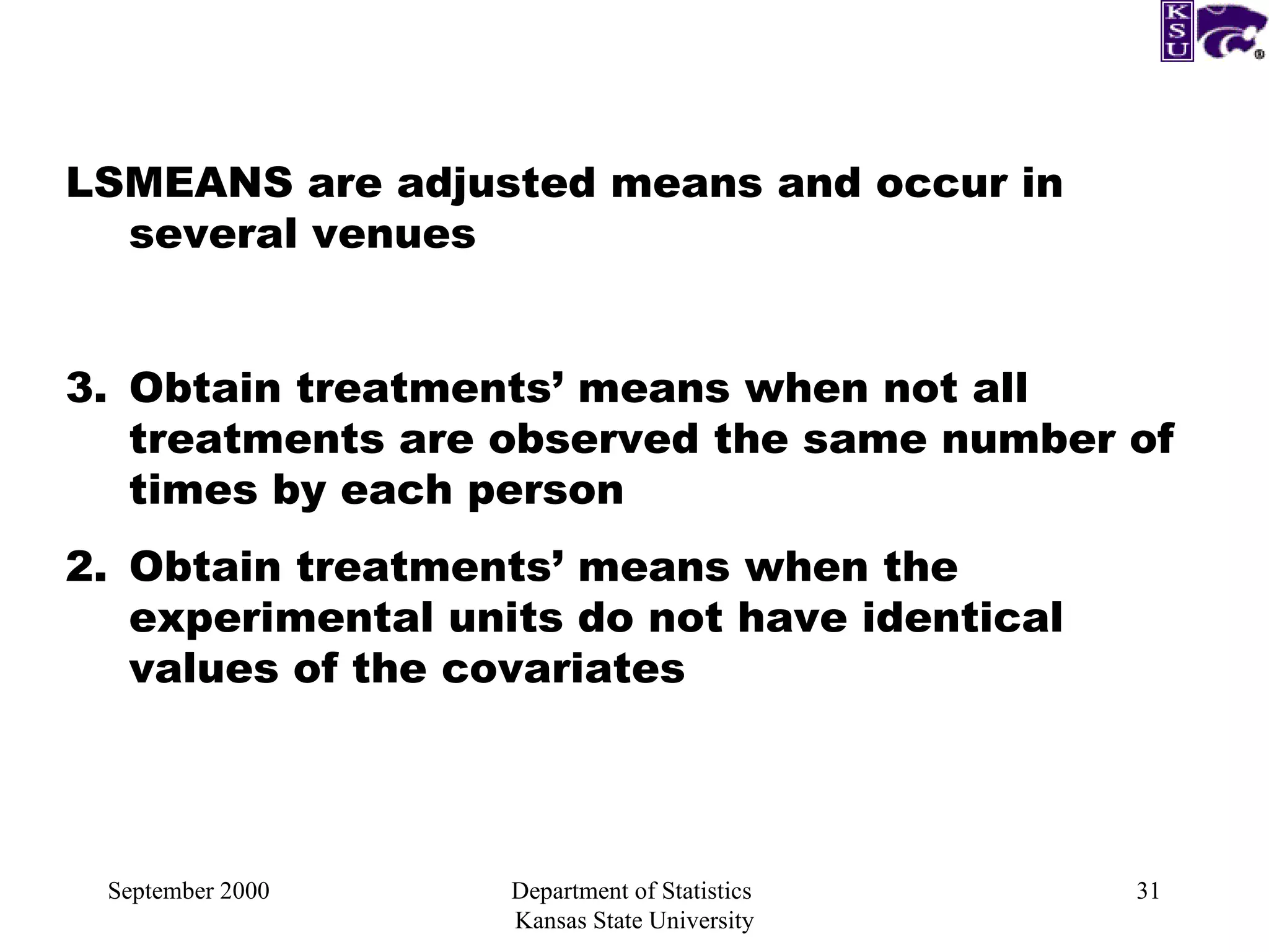 September 2000 Department of Statistics  Kansas State University LSMEANS are adjusted means and occur in several venues Obtain treatments’ means when not all treatments are observed the same number of times by each person 2. Obtain treatments’ means when the experimental units do not have identical values of the covariates 