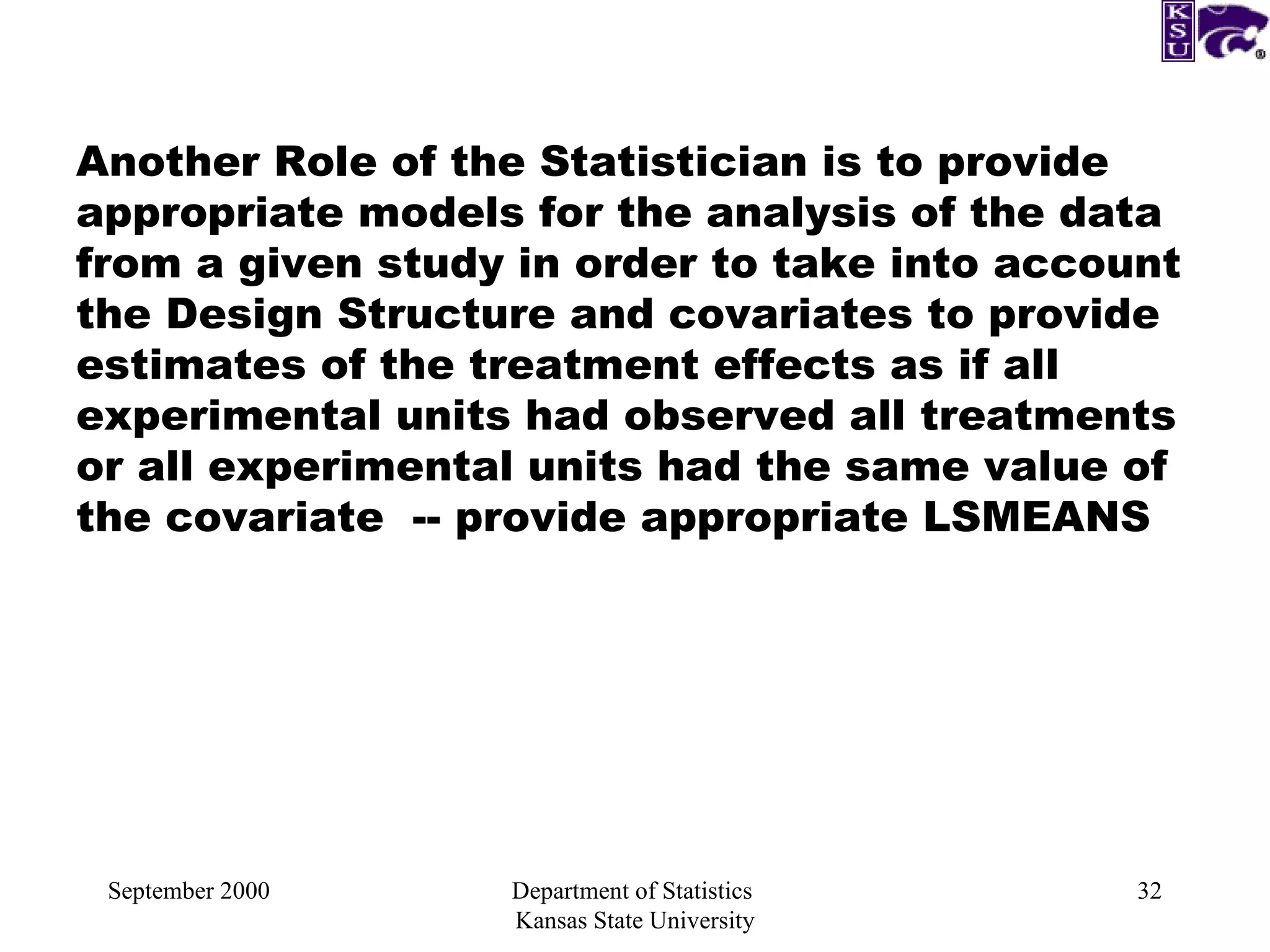 September 2000 Department of Statistics  Kansas State University Another Role of the Statistician is to provide appropriate models for the analysis of the data from a given study in order to take into account the Design Structure and covariates to provide estimates of the treatment effects as if all experimental units had observed all treatments or all experimental units had the same value of the covariate  -- provide appropriate LSMEANS 
