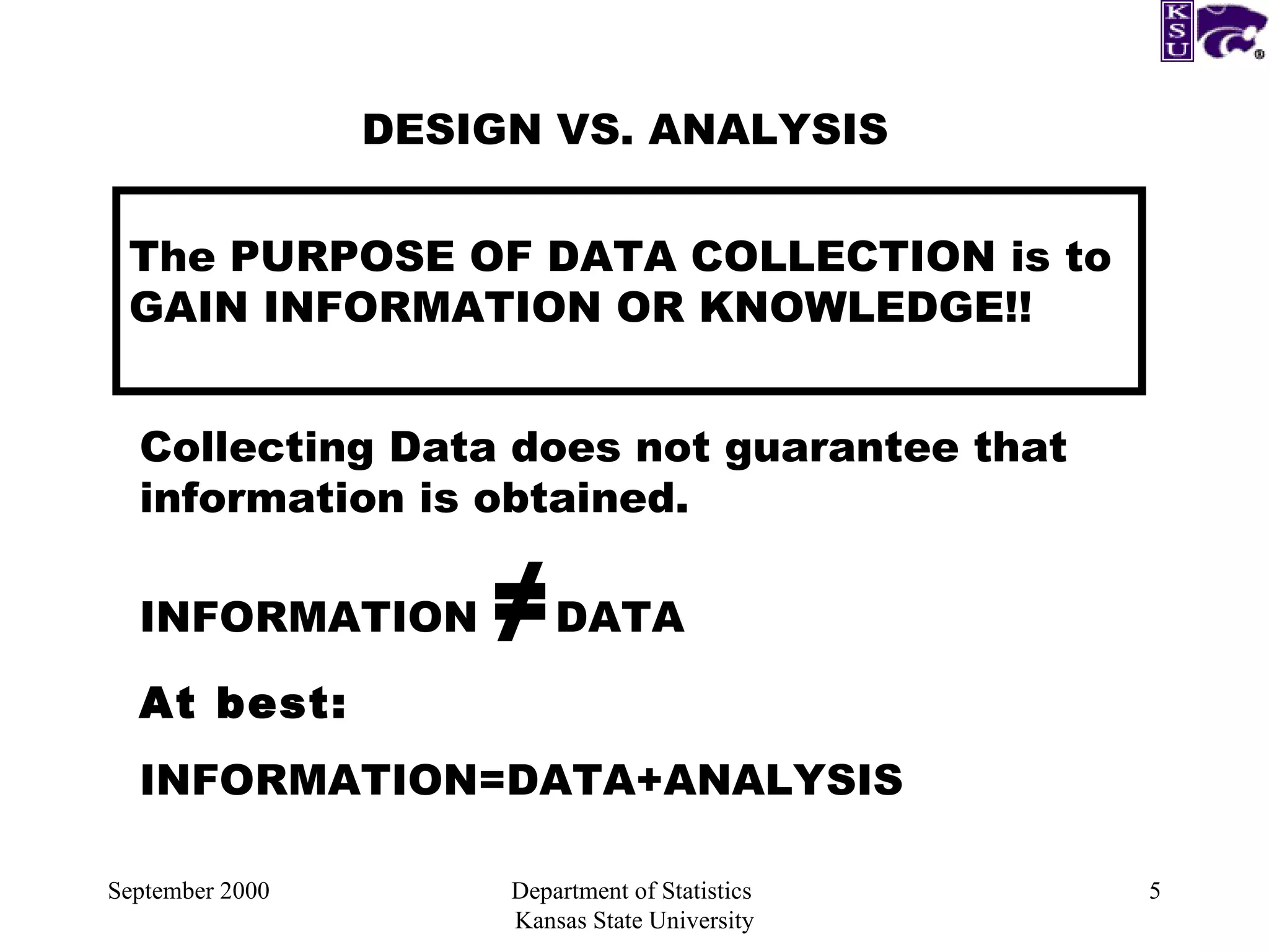 September 2000 Department of Statistics  Kansas State University DESIGN VS. ANALYSIS The PURPOSE OF DATA COLLECTION is to GAIN INFORMATION OR KNOWLEDGE!! Collecting Data does not guarantee that  information is obtained. INFORMATION  ≠ DATA At best: INFORMATION=DATA+ANALYSIS  