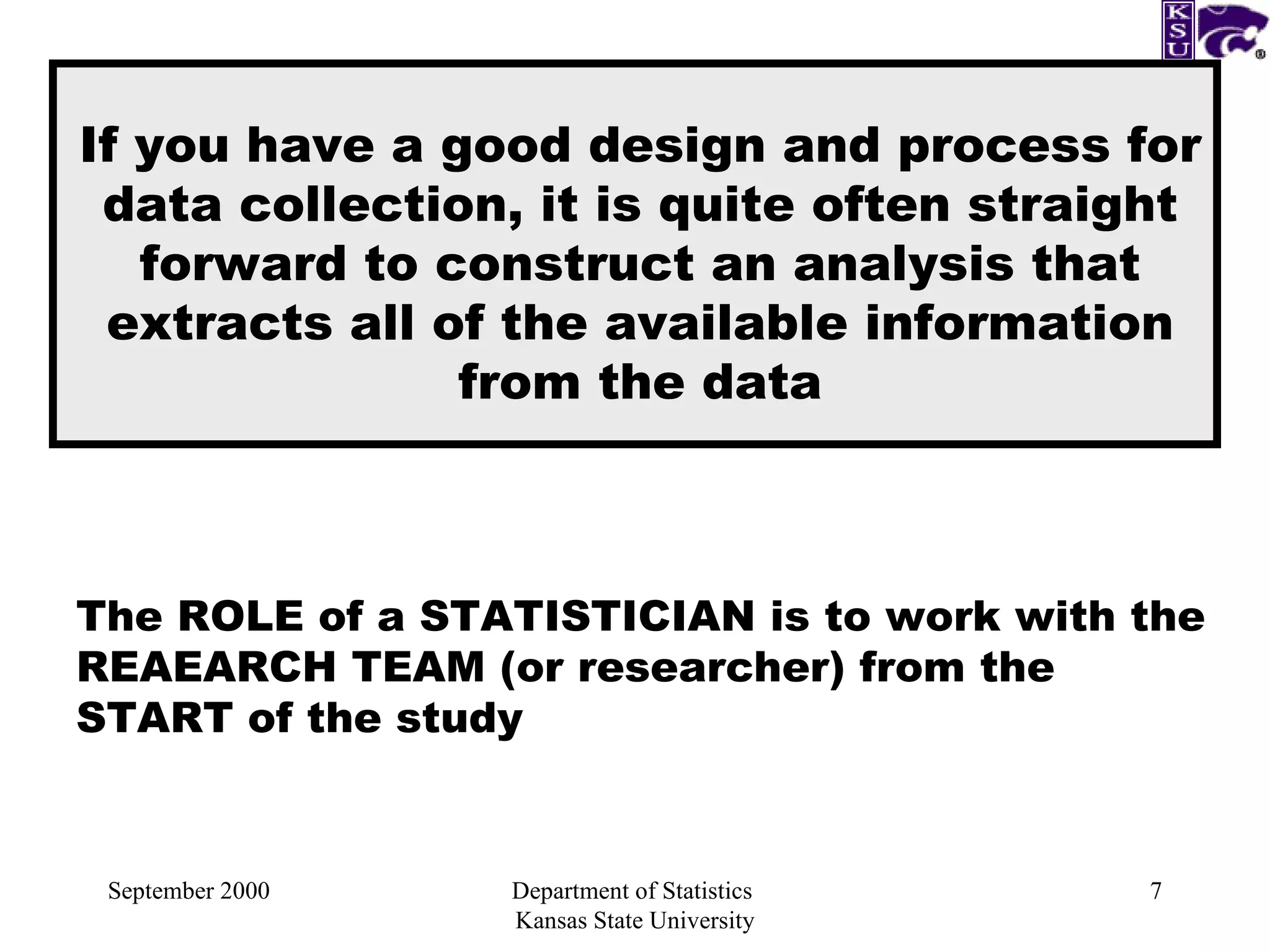 September 2000 Department of Statistics  Kansas State University If you have a good design and process for data collection, it is quite often straight forward to construct an analysis that extracts all of the available information from the data The ROLE of a STATISTICIAN is to work with the REAEARCH TEAM (or researcher) from the START of the study 