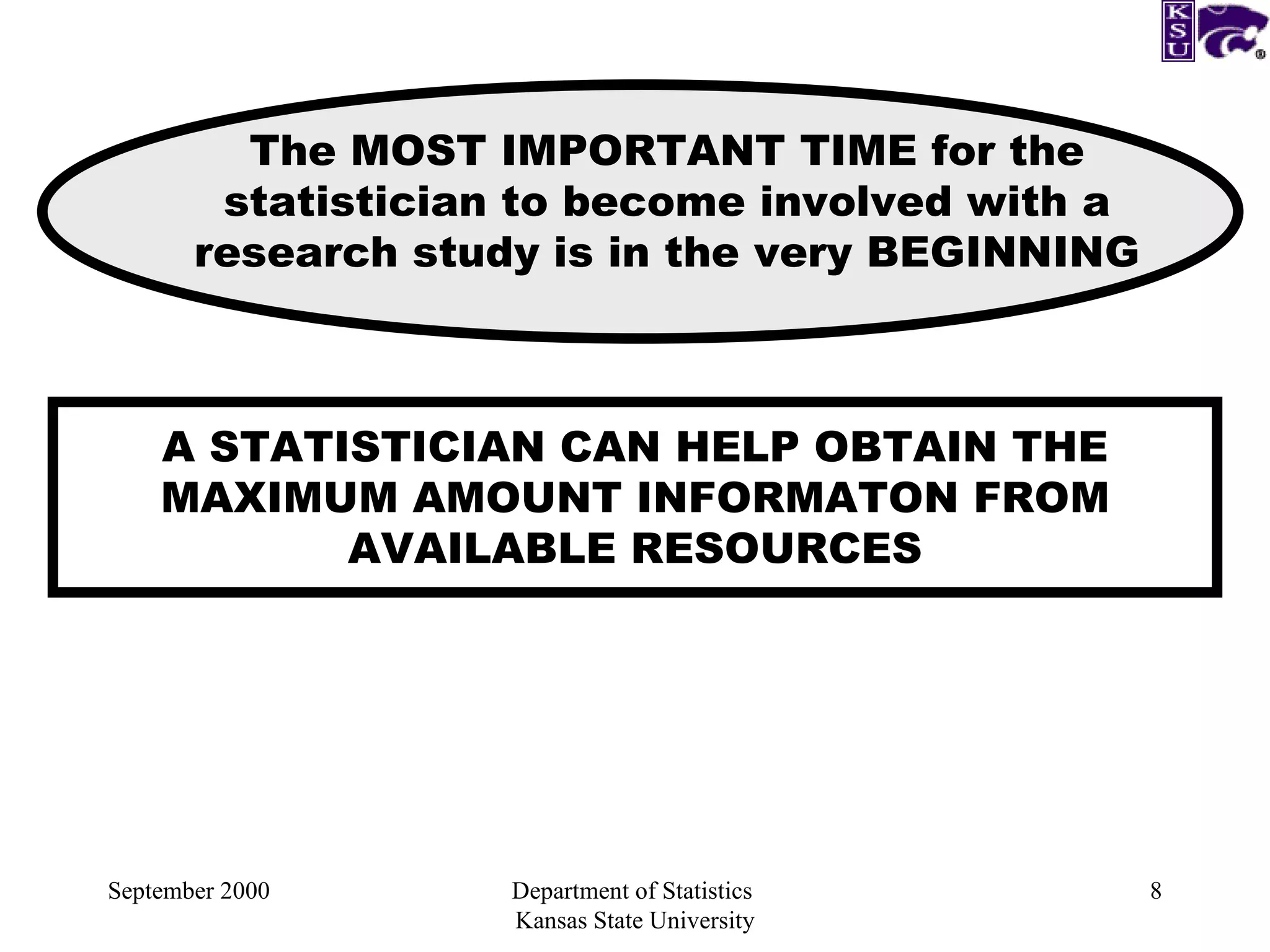 September 2000 Department of Statistics  Kansas State University A STATISTICIAN CAN HELP OBTAIN THE MAXIMUM AMOUNT INFORMATON FROM AVAILABLE RESOURCES The MOST IMPORTANT TIME for the statistician to become involved with a research study is in the very BEGINNING 
