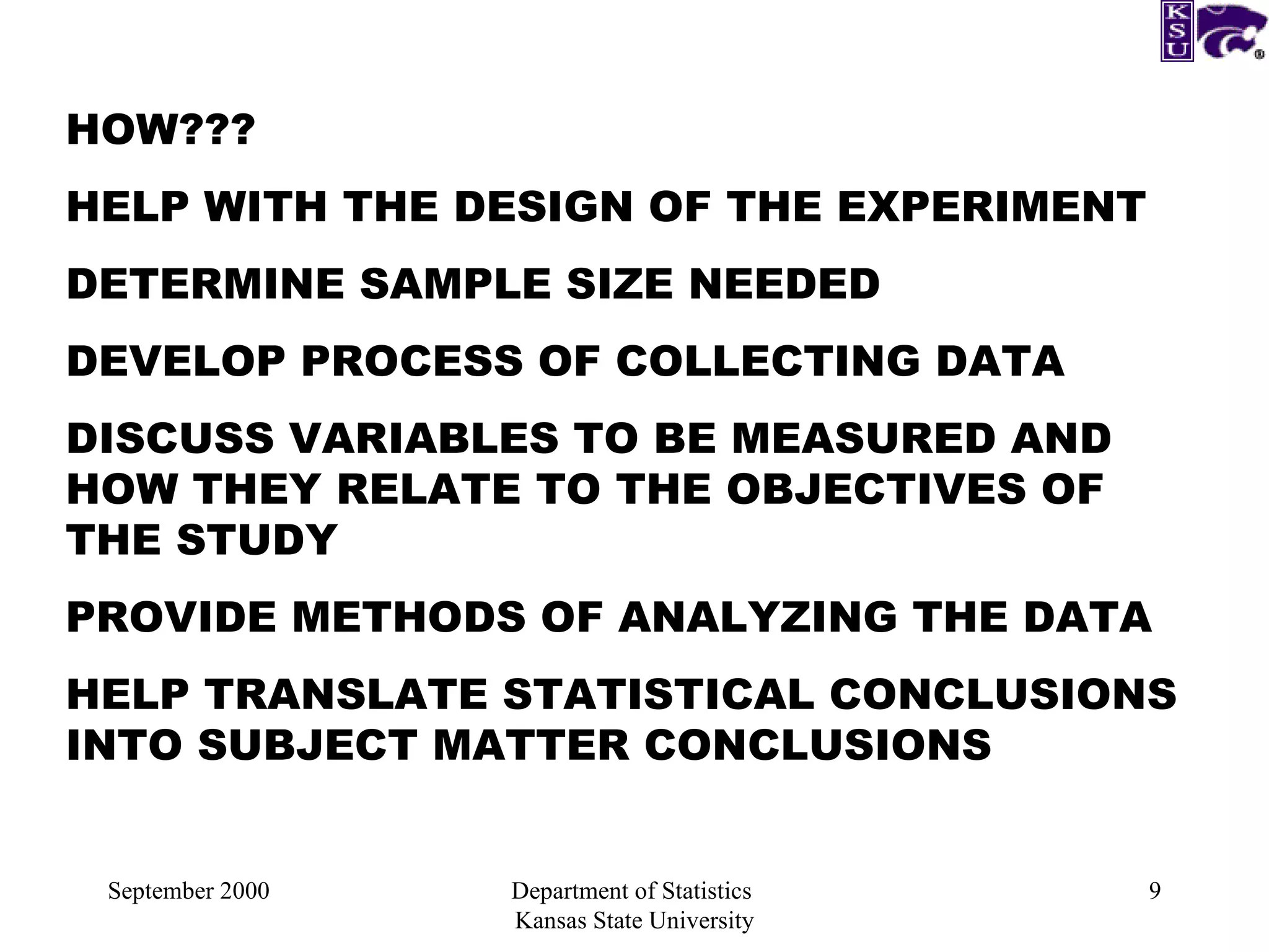 September 2000 Department of Statistics  Kansas State University HOW??? HELP WITH THE DESIGN OF THE EXPERIMENT DETERMINE SAMPLE SIZE NEEDED DEVELOP PROCESS OF COLLECTING DATA DISCUSS VARIABLES TO BE MEASURED AND HOW THEY RELATE TO THE OBJECTIVES OF THE STUDY PROVIDE METHODS OF ANALYZING THE DATA HELP TRANSLATE STATISTICAL CONCLUSIONS INTO SUBJECT MATTER CONCLUSIONS 