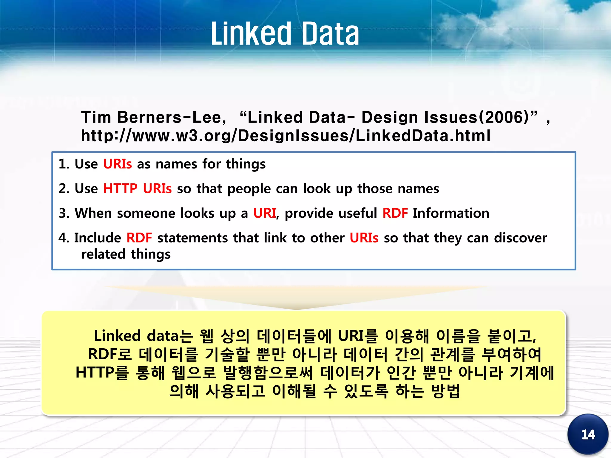 Linked Data

   Tim Berners-Lee, “Linked Data- Design Issues(2006)”,
   http://www.w3.org/DesignIssues/LinkedData.html
1. Use URIs as names for things
2. Use HTTP URIs so that people can look up those names
3. When someone looks up a URI, provide useful RDF Information
4. Include RDF statements that link to other URIs so that they can discover
    related things




    Linked data는 웹 상의 데이터들에 URI를 이용해 이름을 붙이고,
   RDF로 데이터를 기술할 뿐만 아니라 데이터 간의 관계를 부여하여
  HTTP를 통해 웹으로 발행함으로써 데이터가 인간 뿐만 아니라 기계에
              의해 사용되고 이해될 수 있도록 하는 방법
 