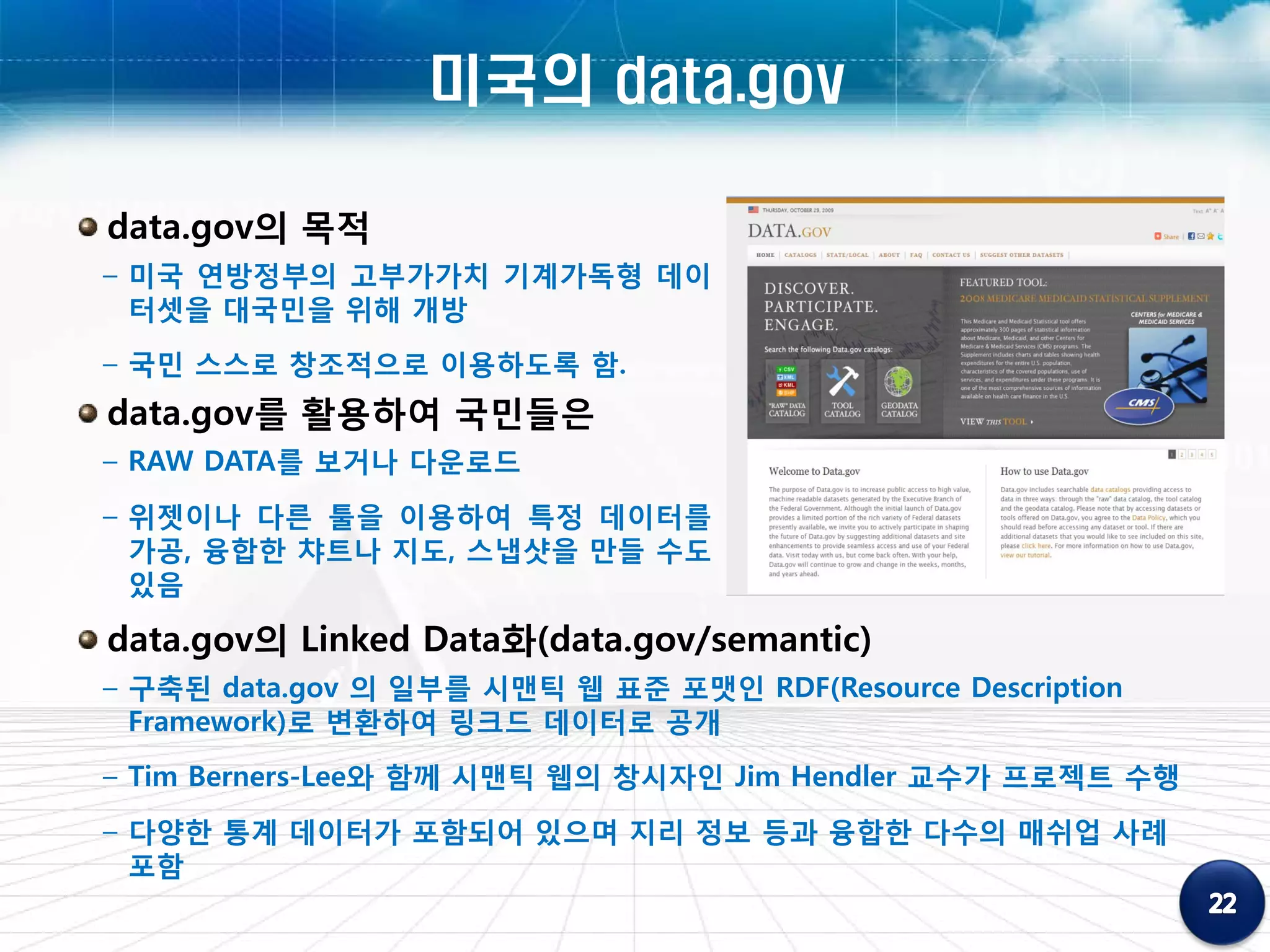 미국의 data.gov

data.gov의 목적
– 미국 연방정부의 고부가가치 기계가독형 데이
  터셋을 대국민을 위해 개방
– 국민 스스로 창조적으로 이용하도록 함.
data.gov를 활용하여 국민들은
– RAW DATA를 보거나 다운로드
– 위젯이나 다른 툴을 이용하여 특정 데이터를
  가공, 융합한 챠트나 지도, 스냅샷을 만들 수도
  있음

data.gov의 Linked Data화(data.gov/semantic)
– 구축된 data.gov 의 일부를 시맨틱 웹 표준 포맷인 RDF(Resource Description
  Framework)로 변환하여 링크드 데이터로 공개
– Tim Berners-Lee와 함께 시맨틱 웹의 창시자인 Jim Hendler 교수가 프로젝트 수행
– 다양한 통계 데이터가 포함되어 있으며 지리 정보 등과 융합한 다수의 매쉬업 사례
  포함
 