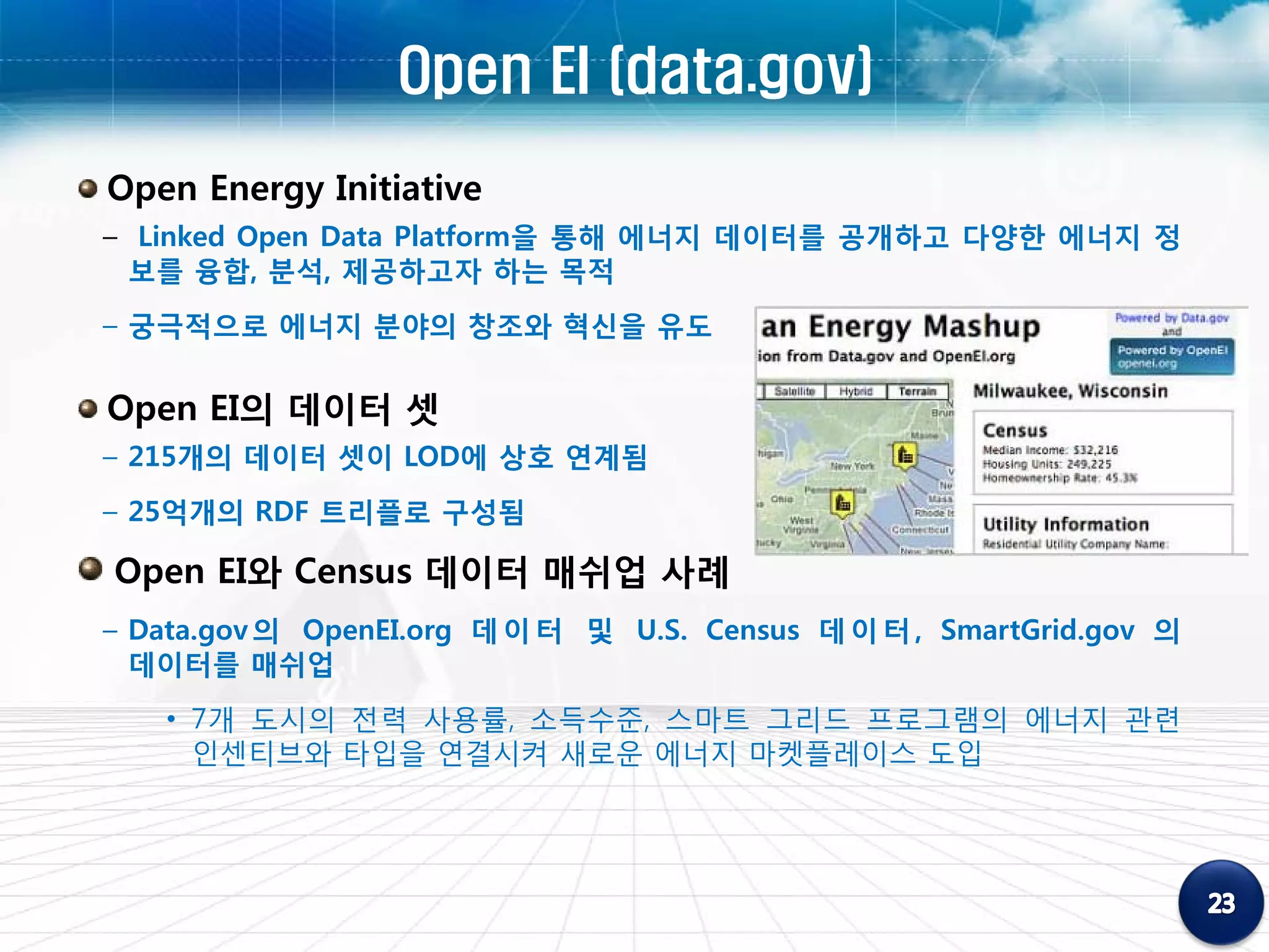 Open EI (data.gov)
Open Energy Initiative
– Linked Open Data Platform을 통해 에너지 데이터를 공개하고 다양한 에너지 정
  보를 융합, 분석, 제공하고자 하는 목적
– 궁극적으로 에너지 분야의 창조와 혁신을 유도


Open EI의 데이터 셋
– 215개의 데이터 셋이 LOD에 상호 연계됨
– 25억개의 RDF 트리플로 구성됨

Open EI와 Census 데이터 매쉬업 사례
– Data.gov 의 OpenEI.org 데 이 터 및 U.S. Census 데 이 터 , SmartGrid.gov 의
  데이터를 매쉬업
   • 7개 도시의 전력 사용률, 소득수준, 스마트 그리드 프로그램의 에너지 관련
     인센티브와 타입을 연결시켜 새로운 에너지 마켓플레이스 도입
 