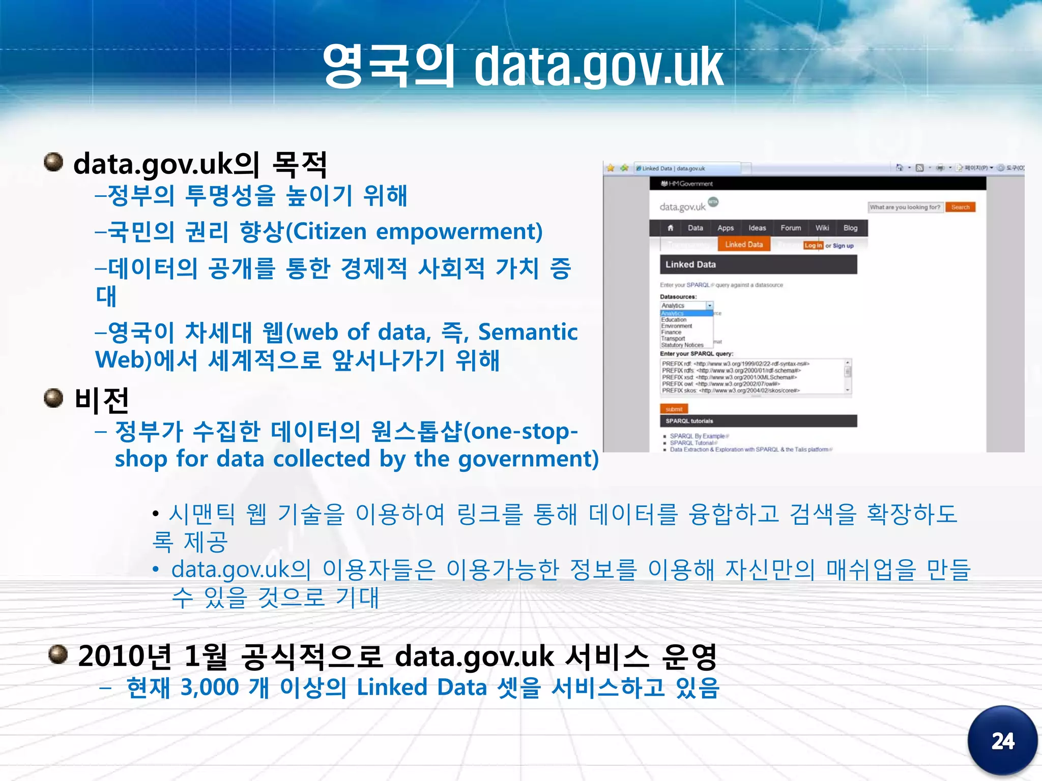 영국의 data.gov.uk
data.gov.uk의 목적
 –정부의 투명성을 높이기 위해
 –국민의 권리 향상(Citizen empowerment)
 –데이터의 공개를 통한 경제적 사회적 가치 증
 대
 –영국이 차세대 웹(web of data, 즉, Semantic
 Web)에서 세계적으로 앞서나가기 위해
비전
 – 정부가 수집한 데이터의 원스톱샵(one-stop-
   shop for data collected by the government)

     • 시맨틱 웹 기술을 이용하여 링크를 통해 데이터를 융합하고 검색을 확장하도
     록 제공
     • data.gov.uk의 이용자들은 이용가능한 정보를 이용해 자신만의 매쉬업을 만들
       수 있을 것으로 기대

2010년 1월 공식적으로 data.gov.uk 서비스 운영
 – 현재 3,000 개 이상의 Linked Data 셋을 서비스하고 있음
 